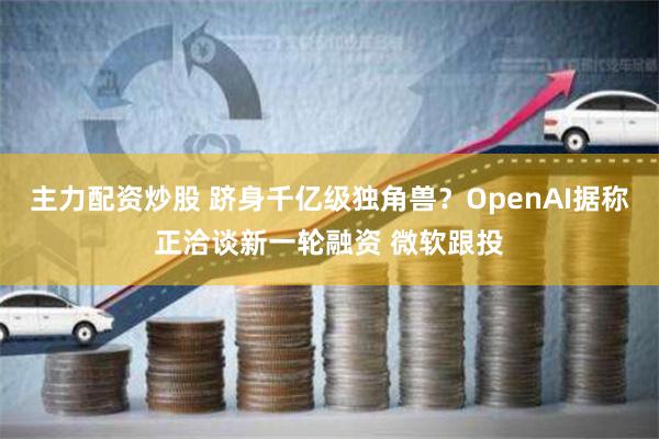 主力配资炒股 跻身千亿级独角兽？OpenAI据称正洽谈新一轮融资 微软跟投