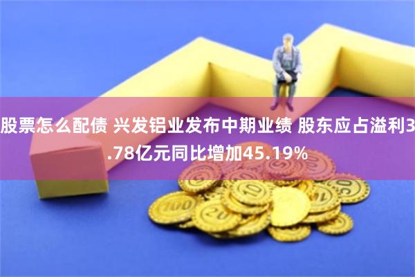 股票怎么配债 兴发铝业发布中期业绩 股东应占溢利3.78亿元同比增加45.19%