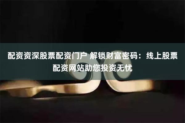 配资资深股票配资门户 解锁财富密码：线上股票配资网站助您投资无忧