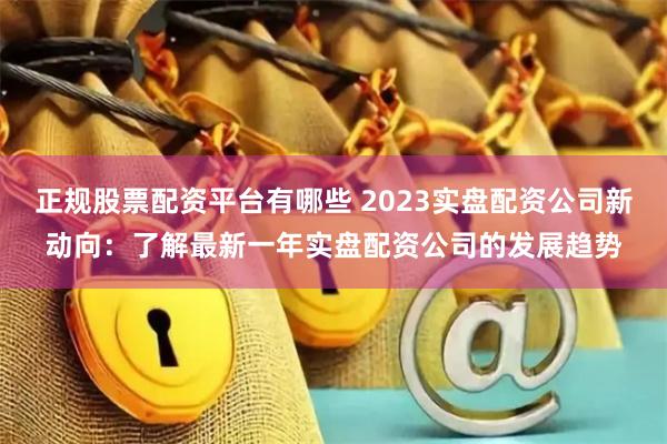 正规股票配资平台有哪些 2023实盘配资公司新动向：了解最新一年实盘配资公司的发展趋势