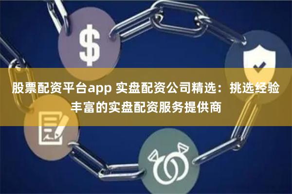 股票配资平台app 实盘配资公司精选：挑选经验丰富的实盘配资服务提供商