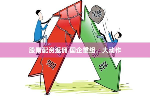 股票配资返佣 国企重组，大动作