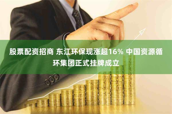 股票配资招商 东江环保现涨超16% 中国资源循环集团正式挂牌成立