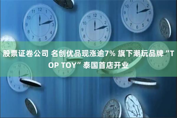 股票证卷公司 名创优品现涨逾7% 旗下潮玩品牌“TOP TOY”泰国首店开业