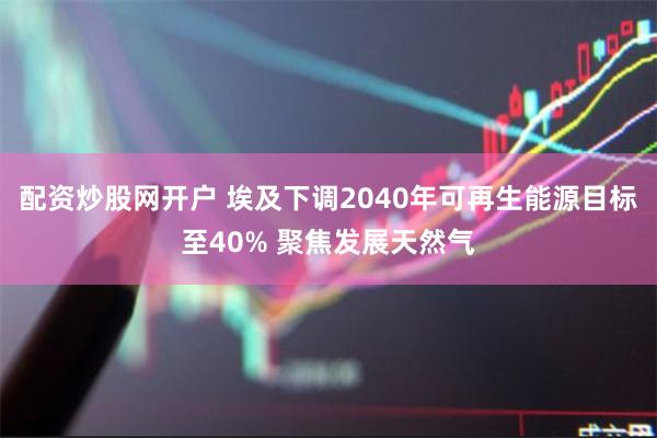 配资炒股网开户 埃及下调2040年可再生能源目标至40% 聚焦发展天然气