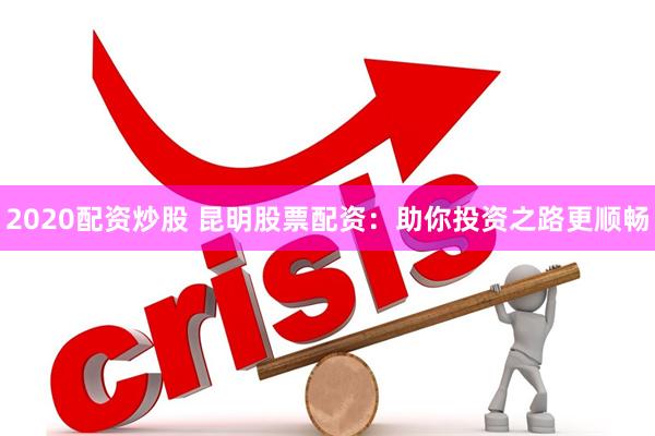 2020配资炒股 昆明股票配资：助你投资之路更顺畅