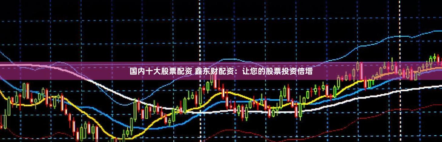 国内十大股票配资 鑫东财配资：让您的股票投资倍增