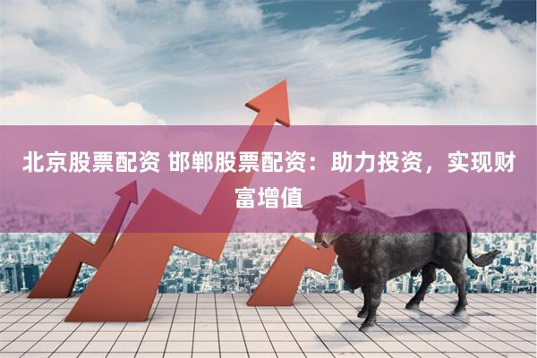 北京股票配资 邯郸股票配资：助力投资，实现财富增值