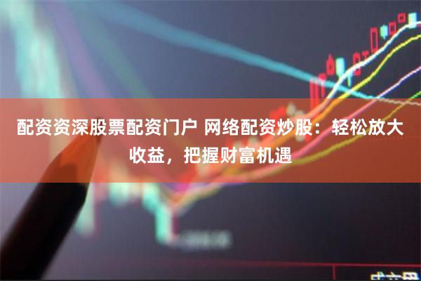 配资资深股票配资门户 网络配资炒股：轻松放大收益，把握财富机遇