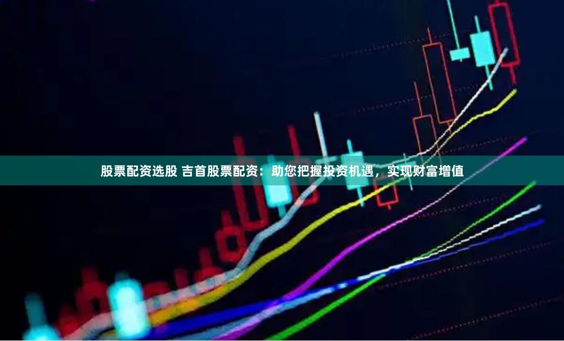 股票配资选股 吉首股票配资：助您把握投资机遇，实现财富增值
