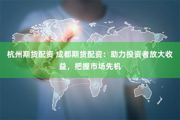 杭州期货配资 成都期货配资：助力投资者放大收益，把握市场先机
