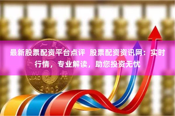最新股票配资平台点评 股票配资资讯网:实时行情,专业解读,助您投资无忧