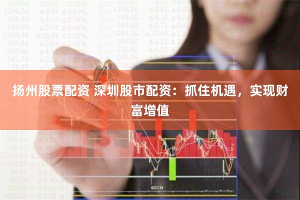 扬州股票配资 深圳股市配资：抓住机遇，实现财富增值