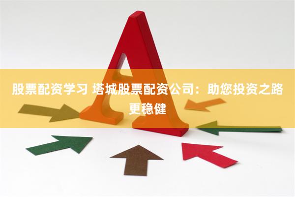 股票配资学习 塔城股票配资公司：助您投资之路更稳健