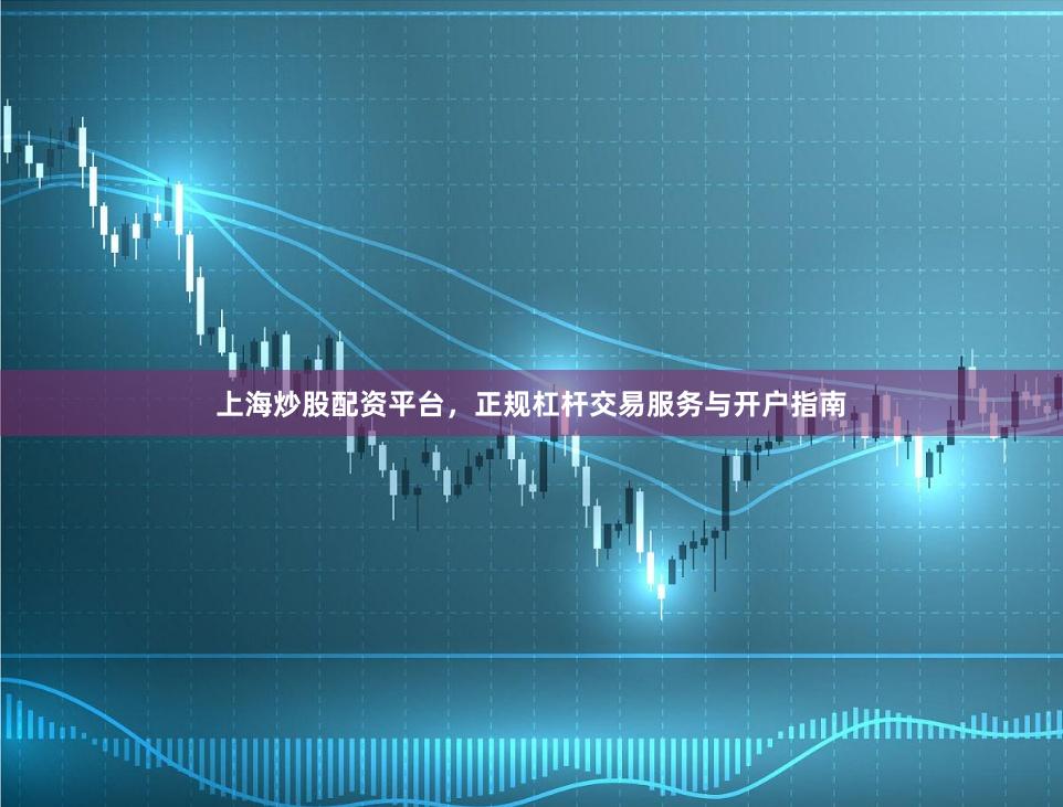 上海炒股配资平台，正规杠杆交易服务与开户指南
