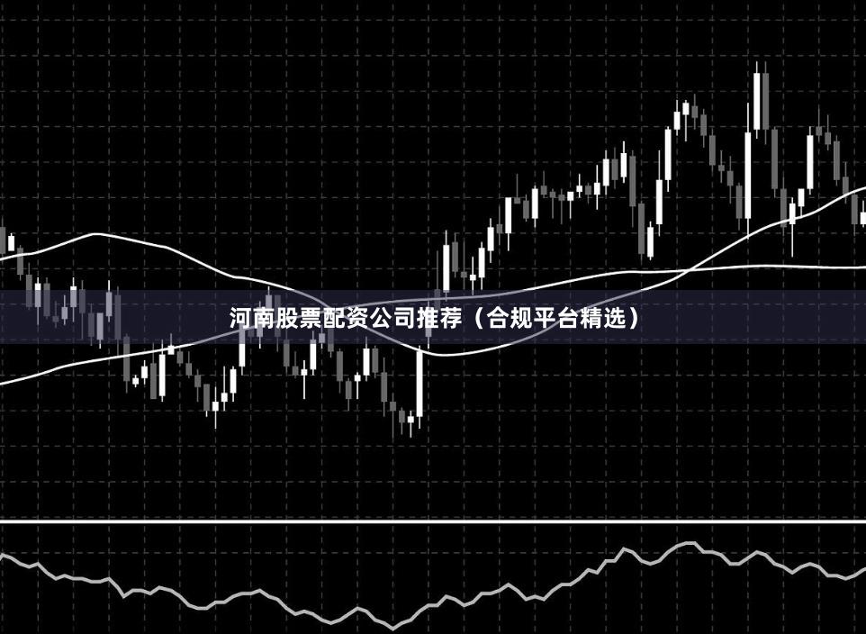 河南股票配资公司推荐（合规平台精选）
